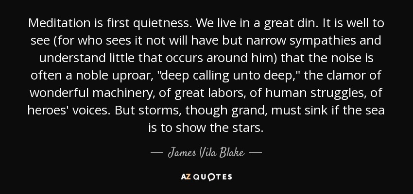 Meditation is first quietness. We live in a great din. It is well to see (for who sees it not will have but narrow sympathies and understand little that occurs around him) that the noise is often a noble uproar, 