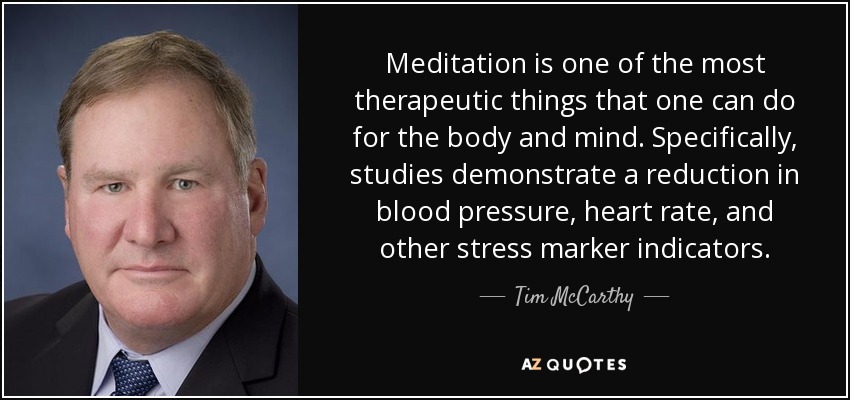 Meditation is one of the most therapeutic things that one can do for the body and mind. Specifically, studies demonstrate a reduction in blood pressure, heart rate, and other stress marker indicators. - Tim McCarthy