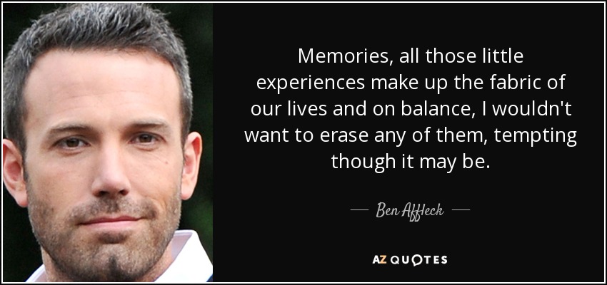 Memories, all those little experiences make up the fabric of our lives and on balance, I wouldn't want to erase any of them, tempting though it may be. - Ben Affleck