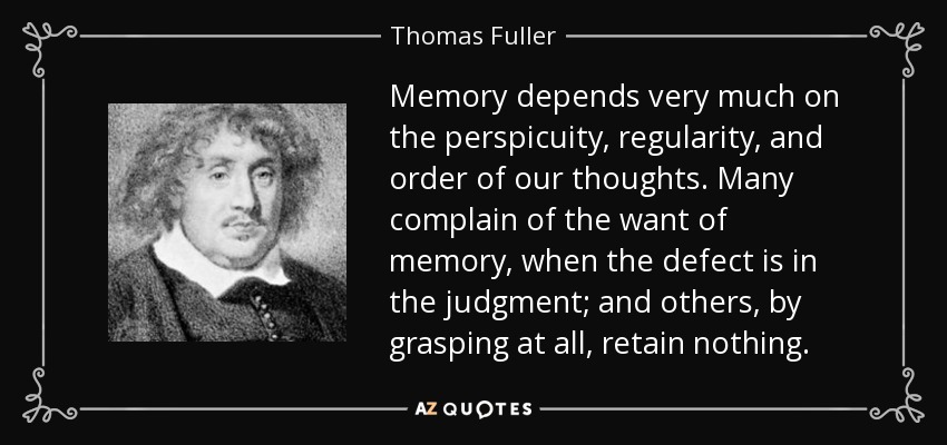Memory depends very much on the perspicuity, regularity, and order of our thoughts. Many complain of the want of memory, when the defect is in the judgment; and others, by grasping at all, retain nothing. - Thomas Fuller