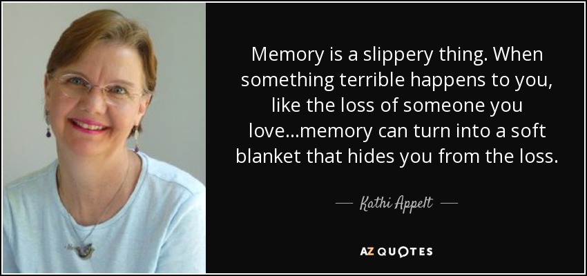 Memory is a slippery thing. When something terrible happens to you, like the loss of someone you love...memory can turn into a soft blanket that hides you from the loss. - Kathi Appelt