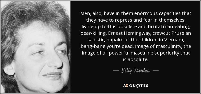 Men, also, have in them enormous capacities that they have to repress and fear in themselves, living up to this obsolete and brutal man-eating, bear-killing, Ernest Hemingway, crewcut Prussian sadistic, napalm all the children in Vietnam, bang-bang you're dead, image of masculinity, the image of all powerful masculine superiority that is absolute. - Betty Friedan