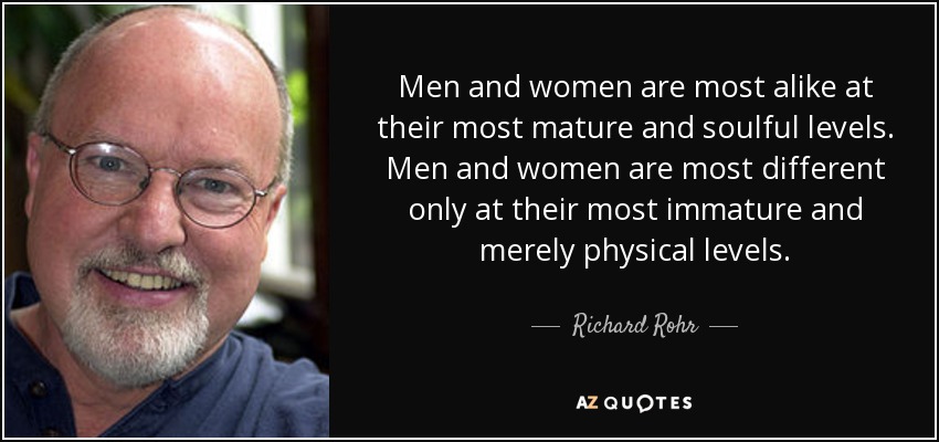 Men and women are most alike at their most mature and soulful levels. Men and women are most different only at their most immature and merely physical levels. - Richard Rohr