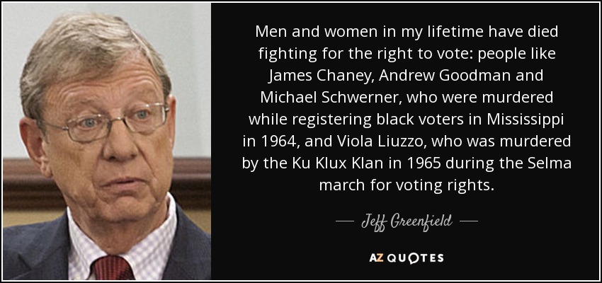 Men and women in my lifetime have died fighting for the right to vote: people like James Chaney, Andrew Goodman and Michael Schwerner, who were murdered while registering black voters in Mississippi in 1964, and Viola Liuzzo, who was murdered by the Ku Klux Klan in 1965 during the Selma march for voting rights. - Jeff Greenfield