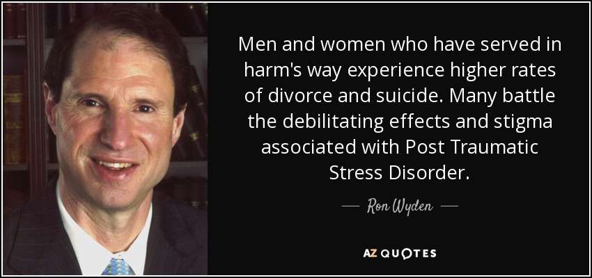 Men and women who have served in harm's way experience higher rates of divorce and suicide. Many battle the debilitating effects and stigma associated with Post Traumatic Stress Disorder. - Ron Wyden