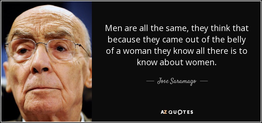 Men are all the same, they think that because they came out of the belly of a woman they know all there is to know about women. - Jose Saramago