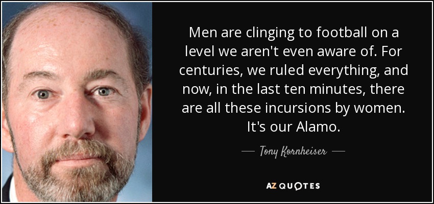 Men are clinging to football on a level we aren't even aware of. For centuries, we ruled everything, and now, in the last ten minutes, there are all these incursions by women. It's our Alamo. - Tony Kornheiser