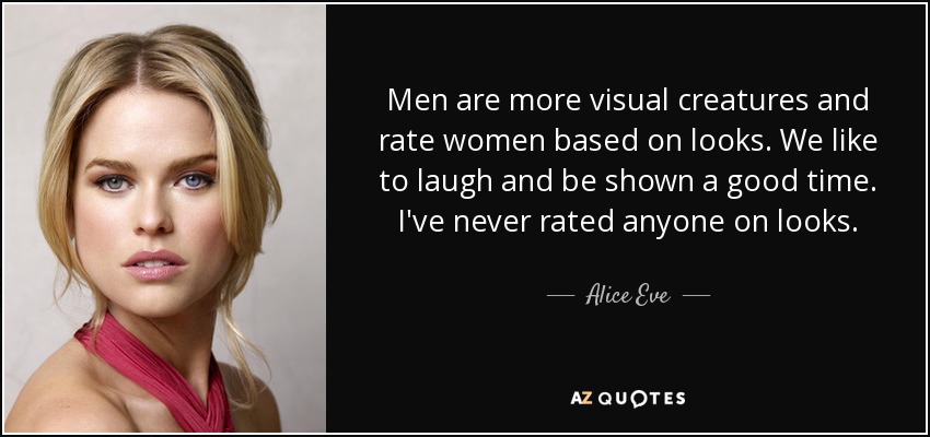 Men are more visual creatures and rate women based on looks. We like to laugh and be shown a good time. I've never rated anyone on looks. - Alice Eve