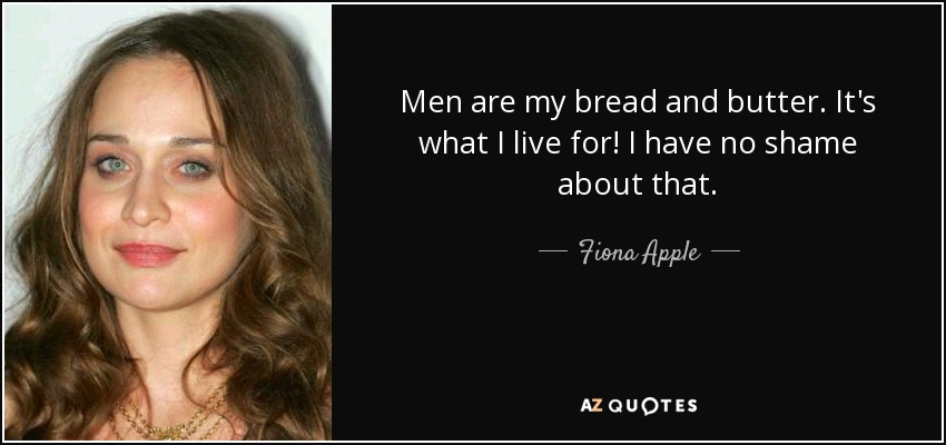 Men are my bread and butter. It's what I live for! I have no shame about that. - Fiona Apple