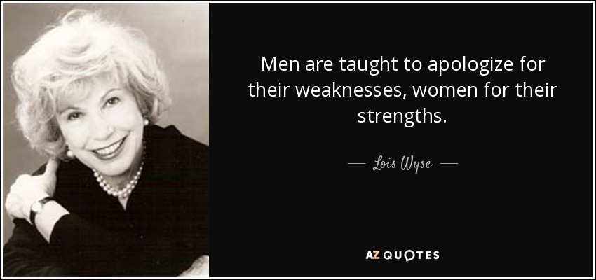 Men are taught to apologize for their weaknesses, women for their strengths. - Lois Wyse