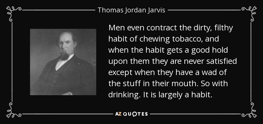 Men even contract the dirty, filthy habit of chewing tobacco, and when the habit gets a good hold upon them they are never satisfied except when they have a wad of the stuff in their mouth. So with drinking. It is largely a habit. - Thomas Jordan Jarvis