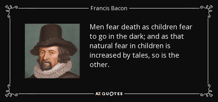 Los hombres temen a la muerte como los niños temen ir a oscuras; y así como ese temor natural en los niños se incrementa con los cuentos, lo mismo sucede con el otro. - Francis Bacon
