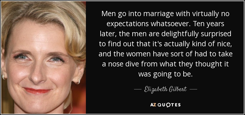 Men go into marriage with virtually no expectations whatsoever. Ten years later, the men are delightfully surprised to find out that it's actually kind of nice, and the women have sort of had to take a nose dive from what they thought it was going to be. - Elizabeth Gilbert