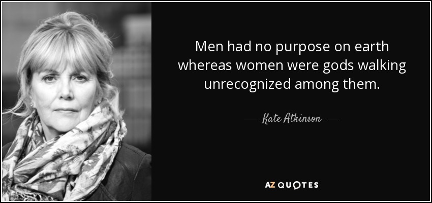 Men had no purpose on earth whereas women were gods walking unrecognized among them. - Kate Atkinson