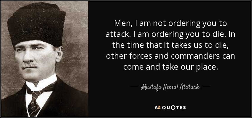 Men, I am not ordering you to attack. I am ordering you to die. In the time that it takes us to die, other forces and commanders can come and take our place. - Mustafa Kemal Ataturk