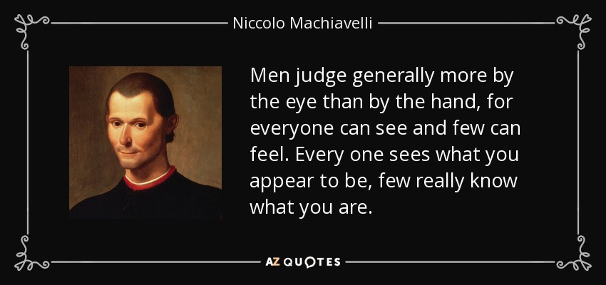 Los hombres juzgan generalmente más por el ojo que por la mano, porque todos pueden ver y pocos pueden sentir. Todos ven lo que aparentas ser, pocos saben realmente lo que eres. - Nicolás Maquiavelo