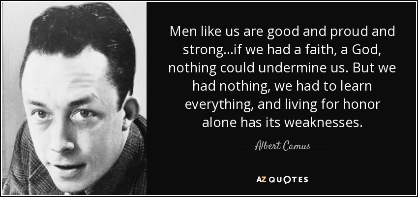 Men like us are good and proud and strong...if we had a faith, a God, nothing could undermine us. But we had nothing, we had to learn everything, and living for honor alone has its weaknesses. - Albert Camus