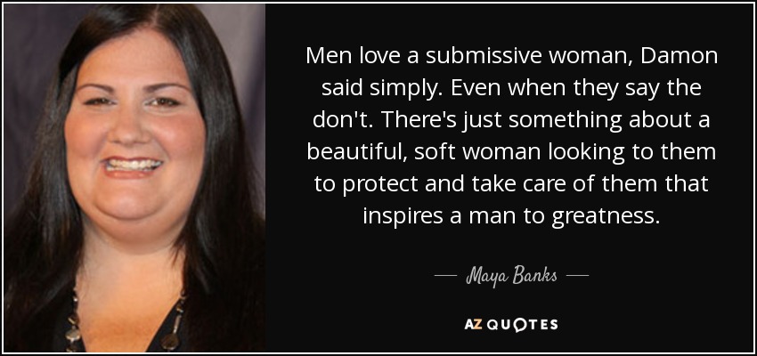 Men love a submissive woman, Damon said simply. Even when they say the don't. There's just something about a beautiful, soft woman looking to them to protect and take care of them that inspires a man to greatness. - Maya Banks