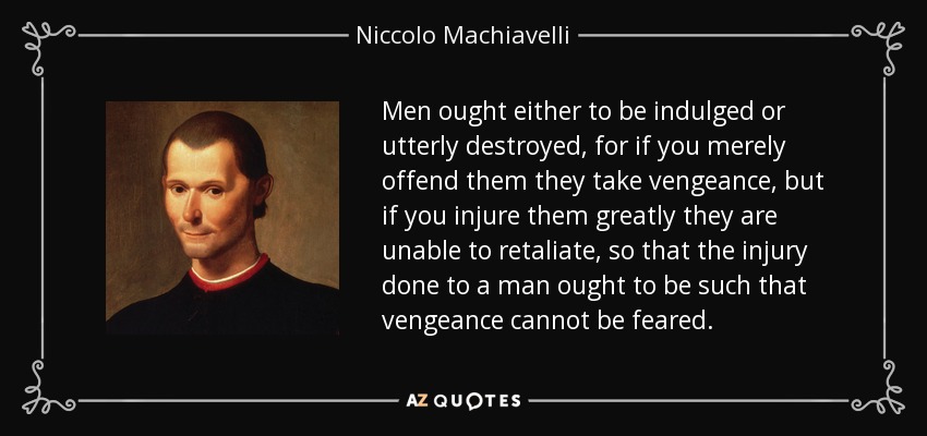 A los hombres hay que complacerlos o destruirlos por completo, pues si sólo se les ofende se vengan, pero si se les hiere mucho son incapaces de vengarse, de modo que el daño hecho a un hombre debe ser tal que no se pueda temer la venganza. - Nicolás Maquiavelo