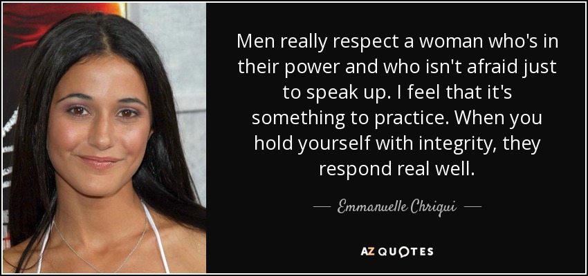 Men really respect a woman who's in their power and who isn't afraid just to speak up. I feel that it's something to practice. When you hold yourself with integrity, they respond real well. - Emmanuelle Chriqui