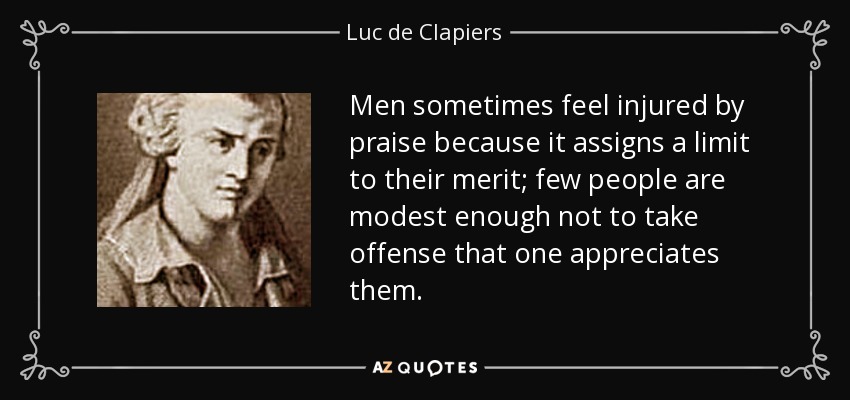 A veces los hombres se sienten heridos por los elogios, porque éstos ponen un límite a su mérito; pocas personas son lo bastante modestas como para no ofenderse de que uno las aprecie. - Luc de Clapiers