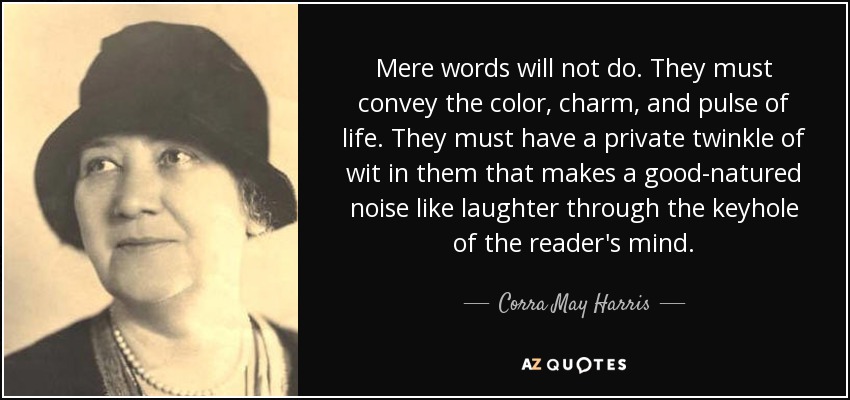 Mere words will not do. They must convey the color, charm, and pulse of life. They must have a private twinkle of wit in them that makes a good-natured noise like laughter through the keyhole of the reader's mind. - Corra May Harris