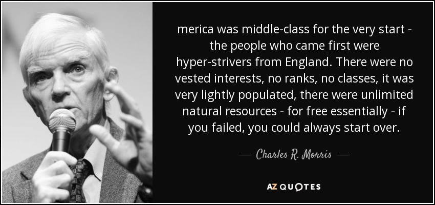 merica was middle-class for the very start - the people who came first were hyper-strivers from England. There were no vested interests, no ranks, no classes, it was very lightly populated, there were unlimited natural resources - for free essentially - if you failed, you could always start over. - Charles R. Morris