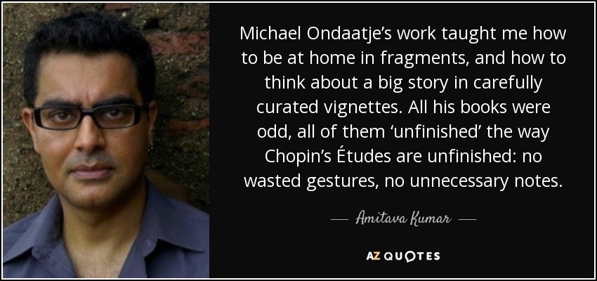 Michael Ondaatje’s work taught me how to be at home in fragments, and how to think about a big story in carefully curated vignettes. All his books were odd, all of them ‘unfinished’ the way Chopin’s Études are unfinished: no wasted gestures, no unnecessary notes. - Amitava Kumar