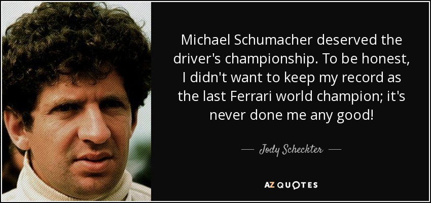 Michael Schumacher deserved the driver's championship. To be honest, I didn't want to keep my record as the last Ferrari world champion; it's never done me any good! - Jody Scheckter