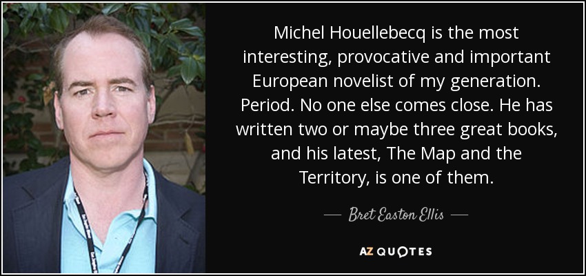 Michel Houellebecq is the most interesting, provocative and important European novelist of my generation. Period. No one else comes close. He has written two or maybe three great books, and his latest, The Map and the Territory, is one of them. - Bret Easton Ellis