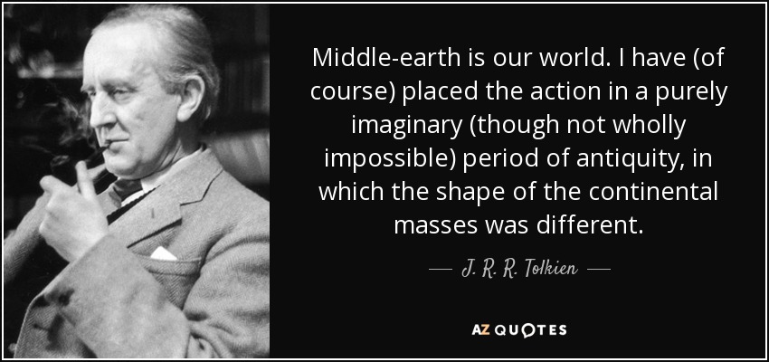 Middle-earth is our world. I have (of course) placed the action in a purely imaginary (though not wholly impossible) period of antiquity, in which the shape of the continental masses was different. - J. R. R. Tolkien