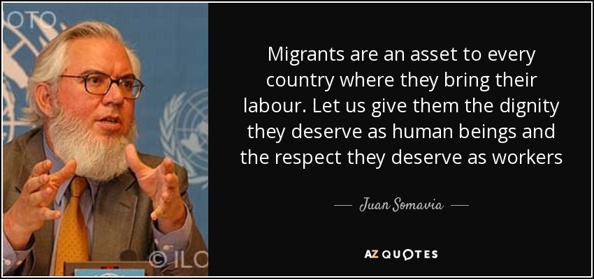 Migrants are an asset to every country where they bring their labour. Let us give them the dignity they deserve as human beings and the respect they deserve as workers - Juan Somavia