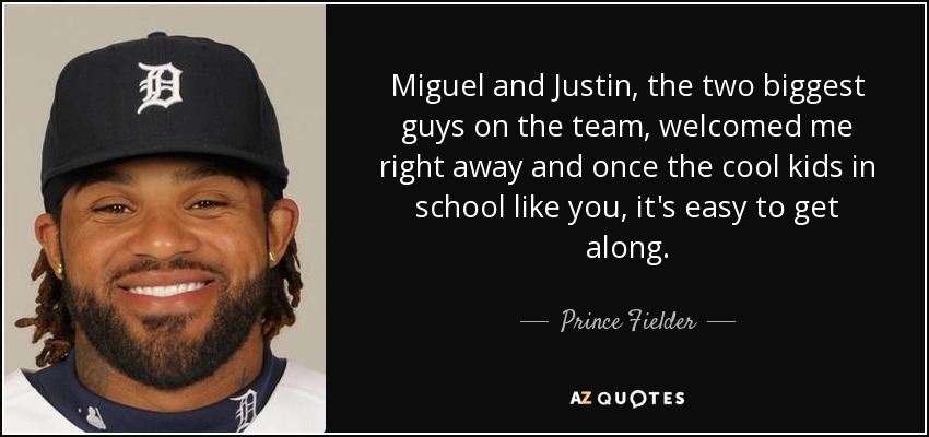 Miguel and Justin, the two biggest guys on the team, welcomed me right away and once the cool kids in school like you, it's easy to get along. - Prince Fielder