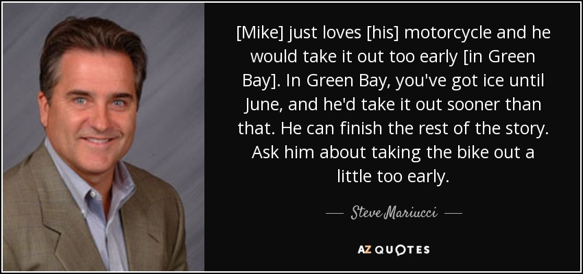 [Mike] just loves [his] motorcycle and he would take it out too early [in Green Bay]. In Green Bay, you've got ice until June, and he'd take it out sooner than that. He can finish the rest of the story. Ask him about taking the bike out a little too early. - Steve Mariucci