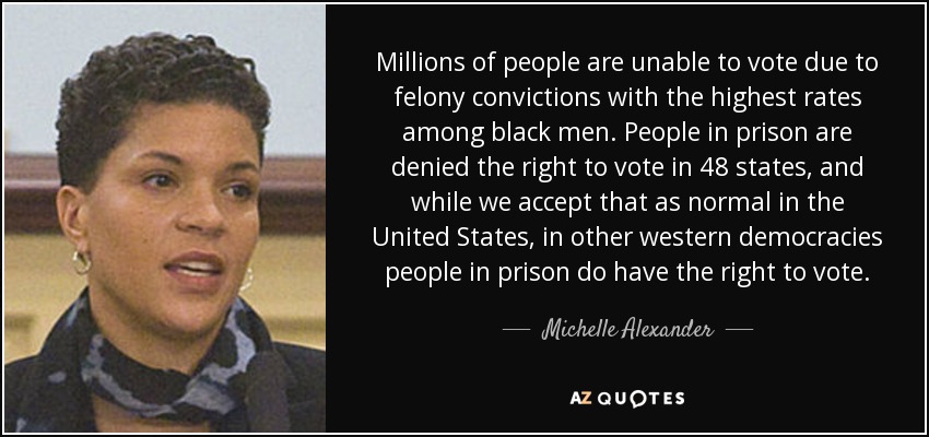 Millones de personas no pueden votar debido a condenas por delitos graves, con las tasas más altas entre los hombres negros. A los presos se les niega el derecho al voto en 48 estados, y aunque en Estados Unidos lo aceptamos como algo normal, en otras democracias occidentales los presos sí tienen derecho al voto. - Michelle Alexander