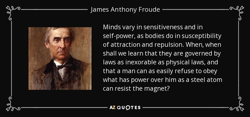 Minds vary in sensitiveness and in self-power, as bodies do in susceptibility of attraction and repulsion. When, when shall we learn that they are governed by laws as inexorable as physical laws, and that a man can as easily refuse to obey what has power over him as a steel atom can resist the magnet? - James Anthony Froude