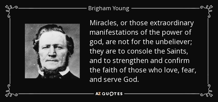 Miracles, or those extraordinary manifestations of the power of god, are not for the unbeliever; they are to console the Saints, and to strengthen and confirm the faith of those who love, fear, and serve God. - Brigham Young