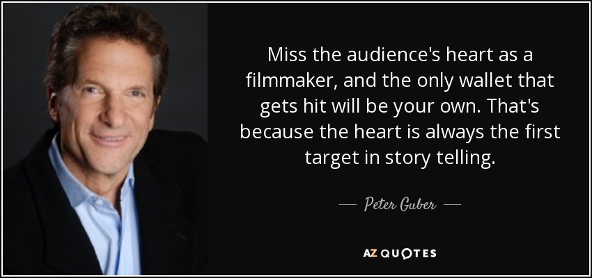 Miss the audience's heart as a filmmaker, and the only wallet that gets hit will be your own. That's because the heart is always the first target in story telling. - Peter Guber