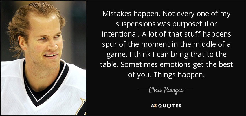 Mistakes happen. Not every one of my suspensions was purposeful or intentional. A lot of that stuff happens spur of the moment in the middle of a game. I think I can bring that to the table. Sometimes emotions get the best of you. Things happen. - Chris Pronger