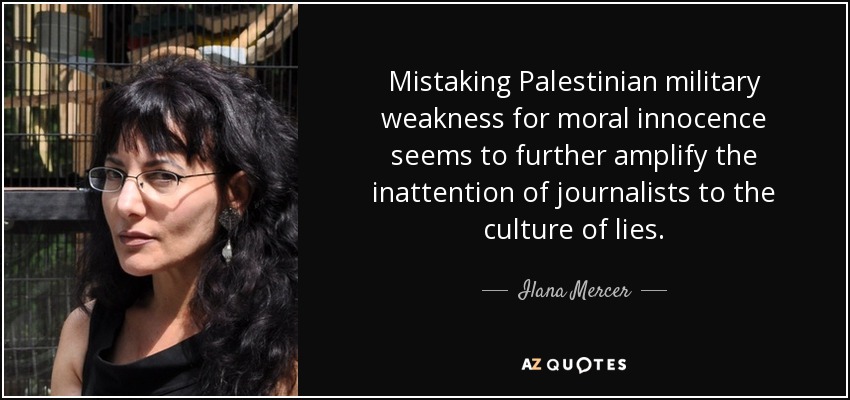 Mistaking Palestinian military weakness for moral innocence seems to further amplify the inattention of journalists to the culture of lies. - Ilana Mercer
