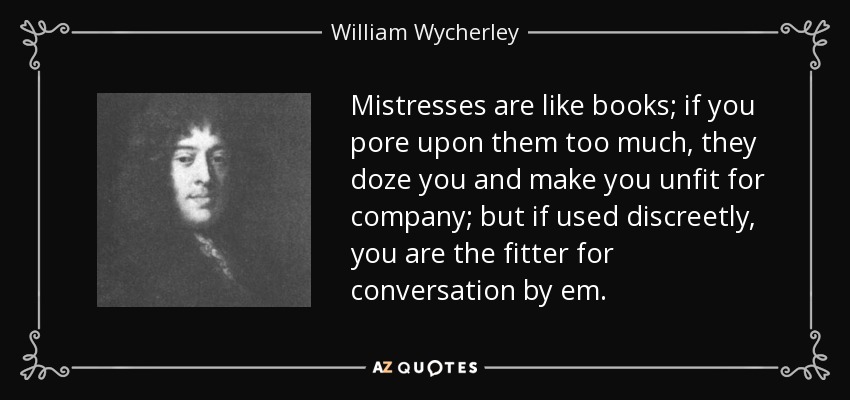 Mistresses are like books; if you pore upon them too much, they doze you and make you unfit for company; but if used discreetly, you are the fitter for conversation by em. - William Wycherley