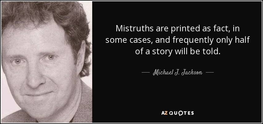 Mistruths are printed as fact, in some cases, and frequently only half of a story will be told. - Michael J. Jackson