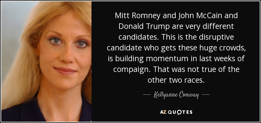 Mitt Romney, John McCain y Donald Trump son candidatos muy diferentes. Este es el candidato disruptivo que consigue estas enormes multitudes, está ganando impulso en las últimas semanas de la campaña. No fue así en las otras dos contiendas. - Kellyanne Conway