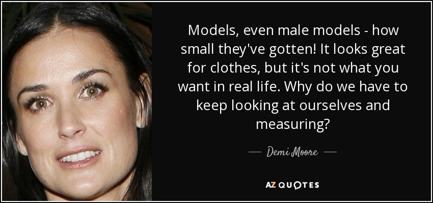 Models, even male models - how small they've gotten! It looks great for clothes, but it's not what you want in real life. Why do we have to keep looking at ourselves and measuring? - Demi Moore