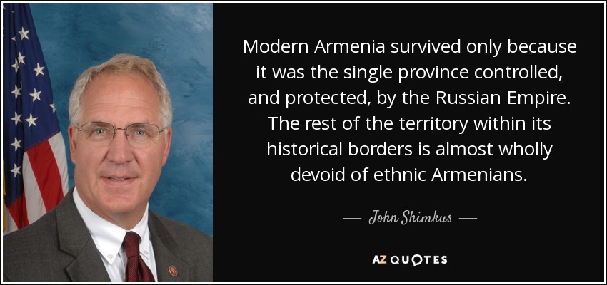 Modern Armenia survived only because it was the single province controlled, and protected, by the Russian Empire. The rest of the territory within its historical borders is almost wholly devoid of ethnic Armenians. - John Shimkus