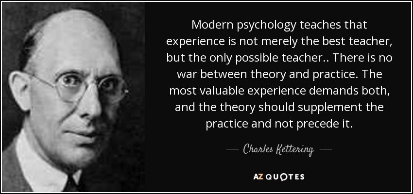 Modern psychology teaches that experience is not merely the best teacher, but the only possible teacher.. There is no war between theory and practice. The most valuable experience demands both, and the theory should supplement the practice and not precede it. - Charles Kettering