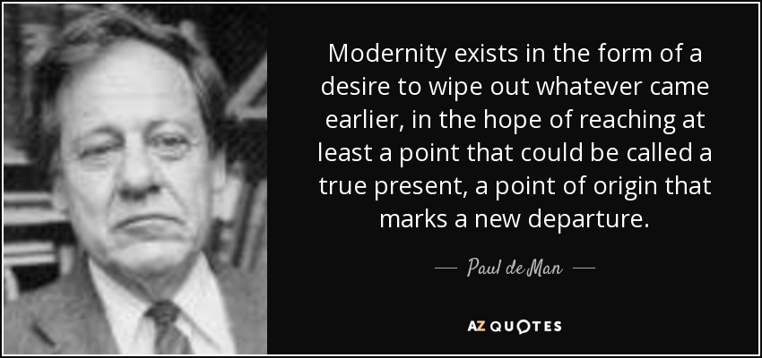 Modernity exists in the form of a desire to wipe out whatever came earlier, in the hope of reaching at least a point that could be called a true present, a point of origin that marks a new departure. - Paul de Man