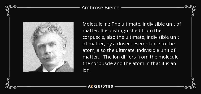 Molecule, n.: The ultimate, indivisible unit of matter. It is distinguished from the corpuscle, also the ultimate, indivisible unit of matter, by a closer resemblance to the atom, also the ultimate, indivisible unit of matter ... The ion differs from the molecule, the corpuscle and the atom in that it is an ion. - Ambrose Bierce