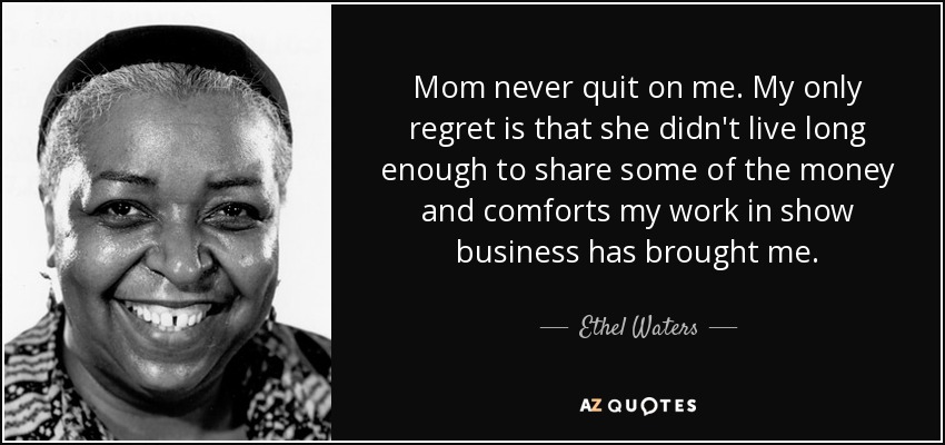 Mom never quit on me. My only regret is that she didn't live long enough to share some of the money and comforts my work in show business has brought me. - Ethel Waters