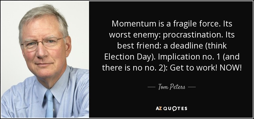 Momentum is a fragile force. Its worst enemy: procrastination. Its best friend: a deadline (think Election Day). Implication no. 1 (and there is no no. 2): Get to work! NOW! - Tom Peters